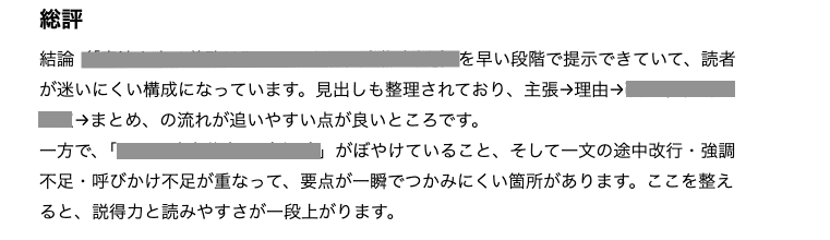 総評
結論を早い段階で提示できていて、読者が迷いにくい構成になっています。見出しも整理されており、主張→理由→まとめの流れが追いやすい点がよいところです。
一方で、「⚪︎⚪︎」がぼやけていること、そして一文の途中改行・協調不足・呼びかけ不足が重なって、要点が一瞬でつかみにくい箇所があります。ここを整えると、説得力と読みやすさが一段あがります。